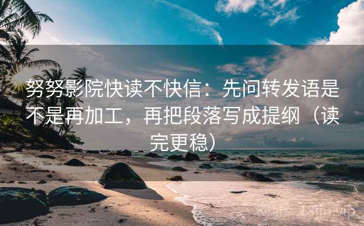 努努影院快读不快信：先问转发语是不是再加工，再把段落写成提纲（读完更稳）
