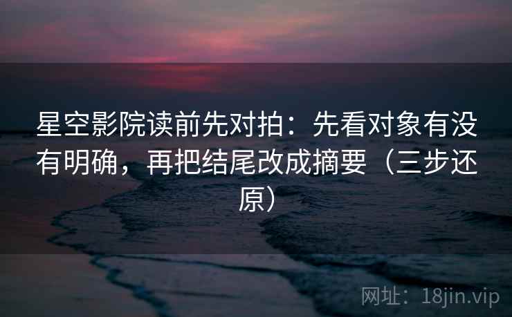 星空影院读前先对拍：先看对象有没有明确，再把结尾改成摘要（三步还原）