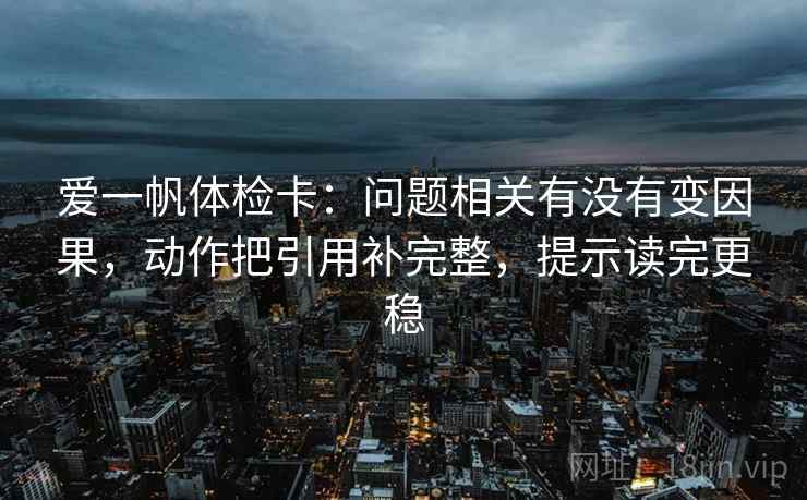 爱一帆体检卡:问题相关有没有变因果,动作把引用补完整,提示读完更稳 爱一帆体检卡:问题相关有没有变因果,动作把引用补完整,提示读完更稳