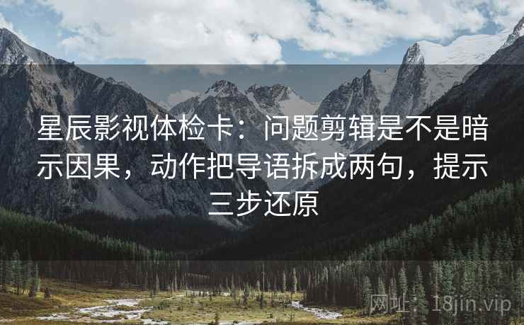 星辰影视体检卡：问题剪辑是不是暗示因果，动作把导语拆成两句，提示三步还原