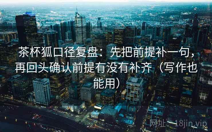 茶杯狐口径复盘:先把前提补一句,再回头确认前提有没有补齐(写作也能用) 茶杯狐口径复盘:先把前提补一句,再回头确认前提有没有补齐(写作也能用)
