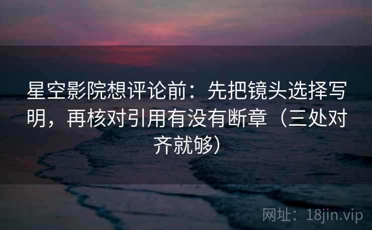 星空影院想评论前:先把镜头选择写明,再核对引用有没有断章(三处对齐就够) 星空影院想评论前:先把镜头选择写明,再核对引用有没有断章(三处对齐就够)