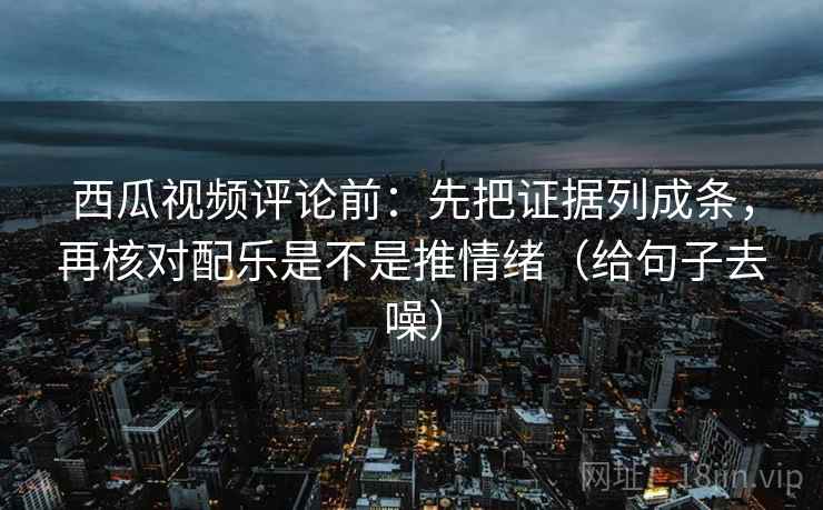 西瓜视频评论前:先把证据列成条,再核对配乐是不是推情绪(给句子去噪) 西瓜视频评论前:先把证据列成条,再核对配乐是不是推情绪(给句子去噪)