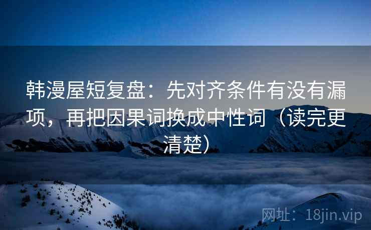 韩漫屋短复盘：先对齐条件有没有漏项，再把因果词换成中性词（读完更清楚）