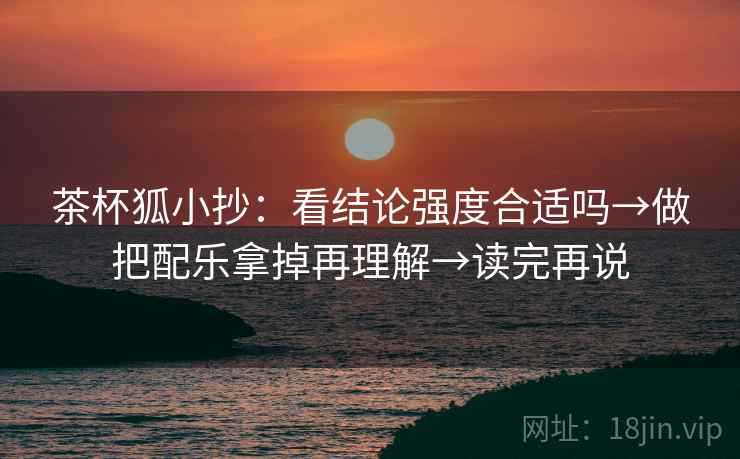 茶杯狐小抄:看结论强度合适吗→做把配乐拿掉再理解→读完再说 茶杯狐小抄:看结论强度合适吗→做把配乐拿掉再理解→读完再说