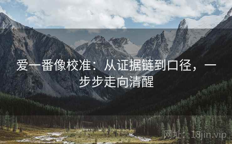 爱一番像校准:从证据链到口径,一步步走向清醒 爱一番像校准:从证据链到口径,一步步走向清醒