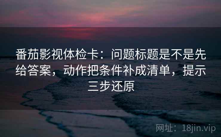 番茄影视体检卡:问题标题是不是先给答案,动作把条件补成清单,提示三步还原 番茄影视体检卡:问题标题是不是先给答案,动作把条件补成清单,提示三步还原