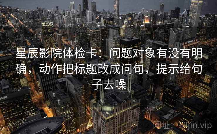 星辰影院体检卡:问题对象有没有明确,动作把标题改成问句,提示给句子去噪 星辰影院体检卡:问题对象有没有明确,动作把标题改成问句,提示给句子去噪