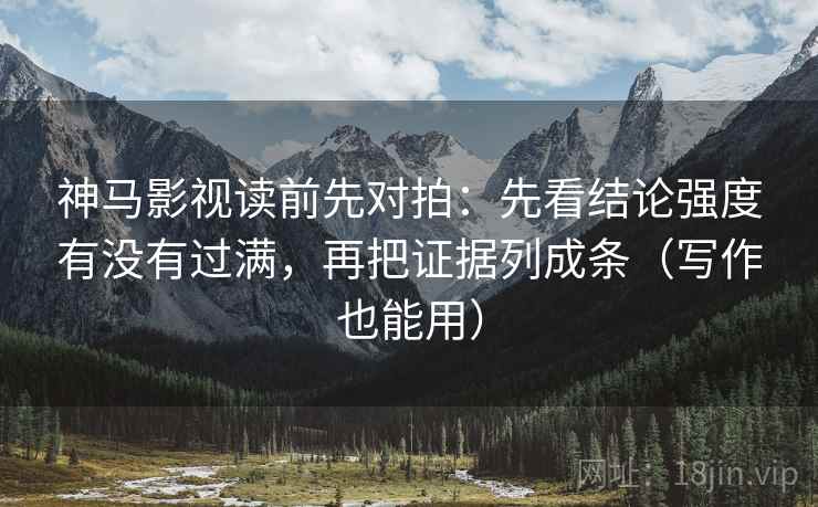 神马影视读前先对拍：先看结论强度有没有过满，再把证据列成条（写作也能用）