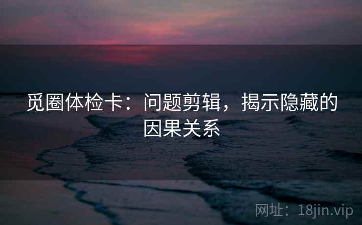 觅圈体检卡:问题剪辑,揭示隐藏的因果关系 觅圈体检卡:问题剪辑,揭示隐藏的因果关系
