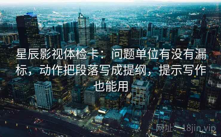 星辰影视体检卡:问题单位有没有漏标,动作把段落写成提纲,提示写作也能用 星辰影视体检卡:问题单位有没有漏标,动作把段落写成提纲,提示写作也能用