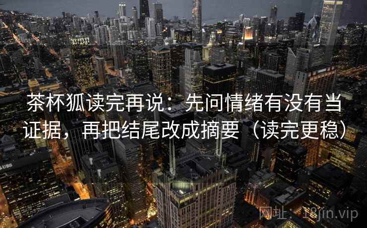茶杯狐读完再说:先问情绪有没有当证据,再把结尾改成摘要(读完更稳) 茶杯狐读完再说:先问情绪有没有当证据,再把结尾改成摘要(读完更稳)