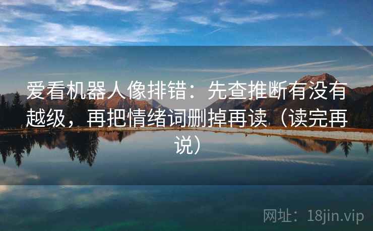 爱看机器人像排错:先查推断有没有越级,再把情绪词删掉再读(读完再说) 爱看机器人像排错:先查推断有没有越级,再把情绪词删掉再读(读完再说)