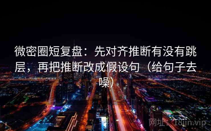 微密圈短复盘:先对齐推断有没有跳层,再把推断改成假设句(给句子去噪) 微密圈短复盘:先对齐推断有没有跳层,再把推断改成假设句(给句子去噪)