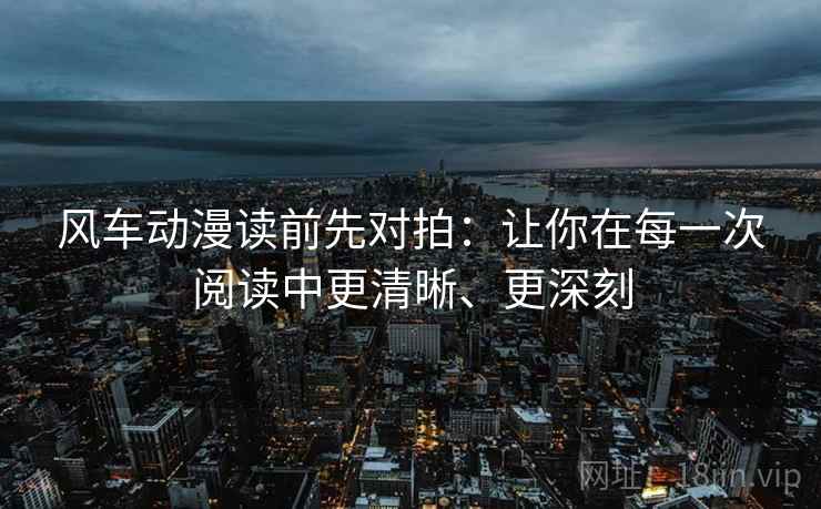 风车动漫读前先对拍：让你在每一次阅读中更清晰、更深刻