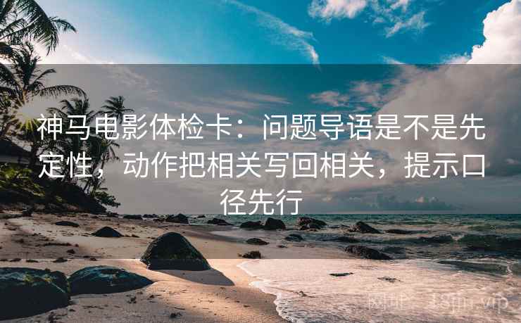 神马电影体检卡：问题导语是不是先定性，动作把相关写回相关，提示口径先行