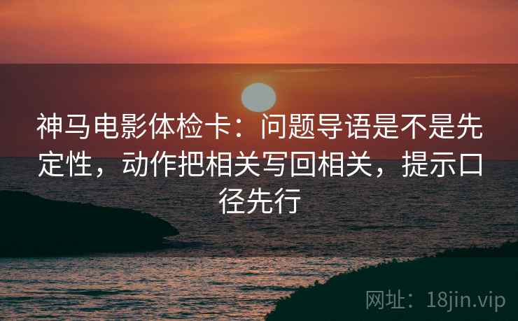 神马电影体检卡：问题导语是不是先定性，动作把相关写回相关，提示口径先行