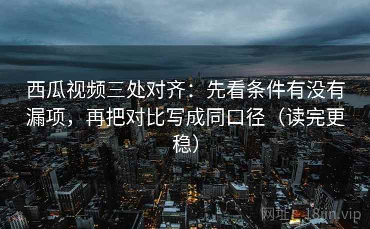 西瓜视频三处对齐：先看条件有没有漏项，再把对比写成同口径（读完更稳）