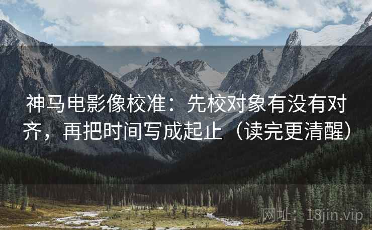 神马电影像校准:先校对象有没有对齐,再把时间写成起止(读完更清醒) 神马电影像校准:先校对象有没有对齐,再把时间写成起止(读完更清醒)