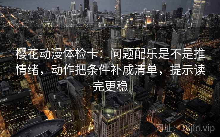 樱花动漫体检卡：问题配乐是不是推情绪，动作把条件补成清单，提示读完更稳