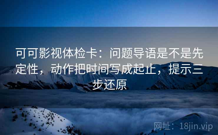 可可影视体检卡：问题导语是不是先定性，动作把时间写成起止，提示三步还原
